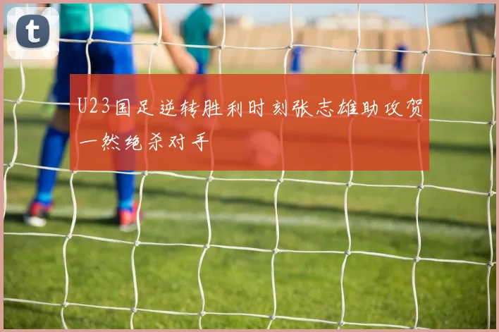 U23国足逆转胜利时刻张志雄助攻贺一然绝杀对手
