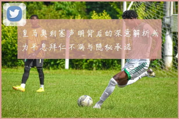 皇马奥利塞声明背后的深意解析或为平息拜仁不满与隐秘承诺