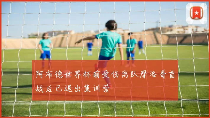 阿布德世界杯前受伤离队摩洛哥首战后已退出集训营