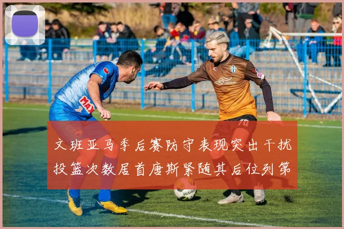 文班亚马季后赛防守表现突出干扰投篮次数居首唐斯紧随其后位列第五