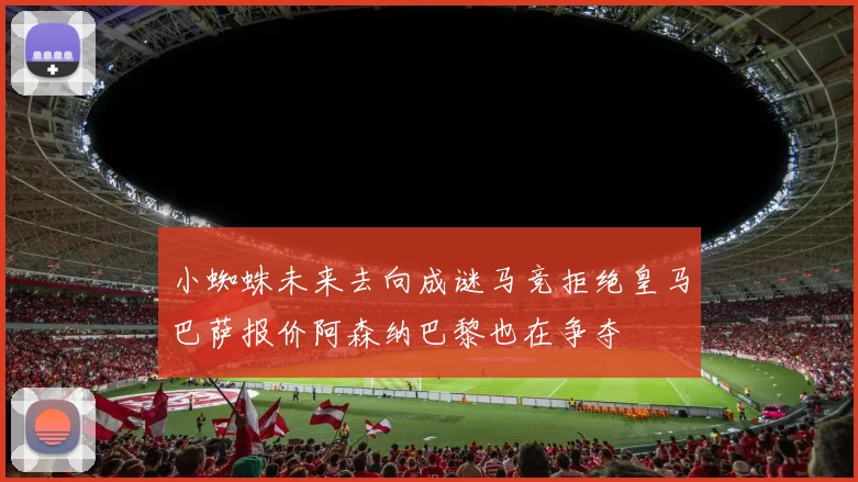 小蜘蛛未来去向成谜马竞拒绝皇马巴萨报价阿森纳巴黎也在争夺