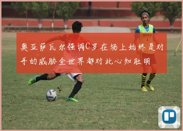 奥亚萨瓦尔强调C罗在场上始终是对手的威胁全世界都对此心知肚明