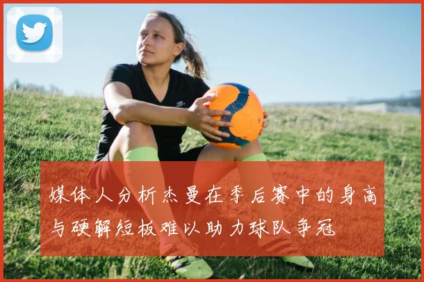 媒体人分析杰曼在季后赛中的身高与硬解短板难以助力球队争冠