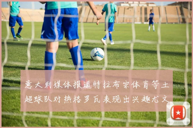 意大利媒体报道特拉布宗体育等土超球队对热格罗瓦表现出兴趣尤文图斯愿意出售这名球员