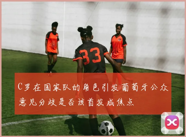 C罗在国家队的角色引发葡萄牙公众意见分歧是否该首发成焦点