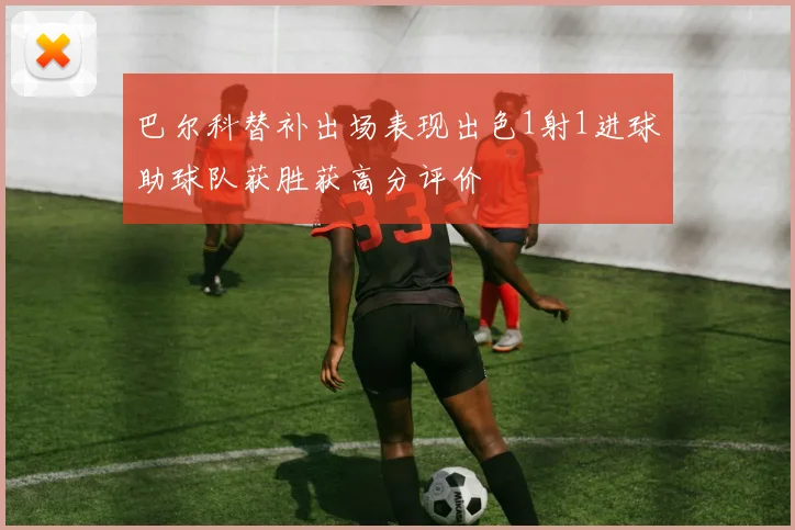 巴尔科替补出场表现出色1射1进球助球队获胜获高分评价