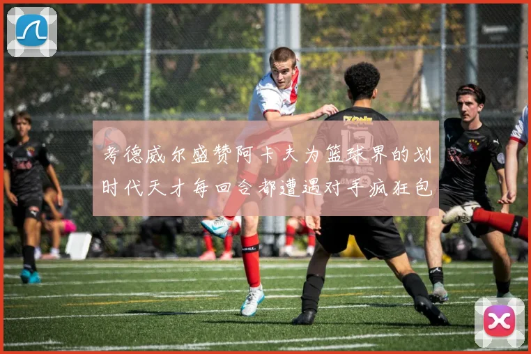 考德威尔盛赞阿卡夫为篮球界的划时代天才每回合都遭遇对手疯狂包夹挑战