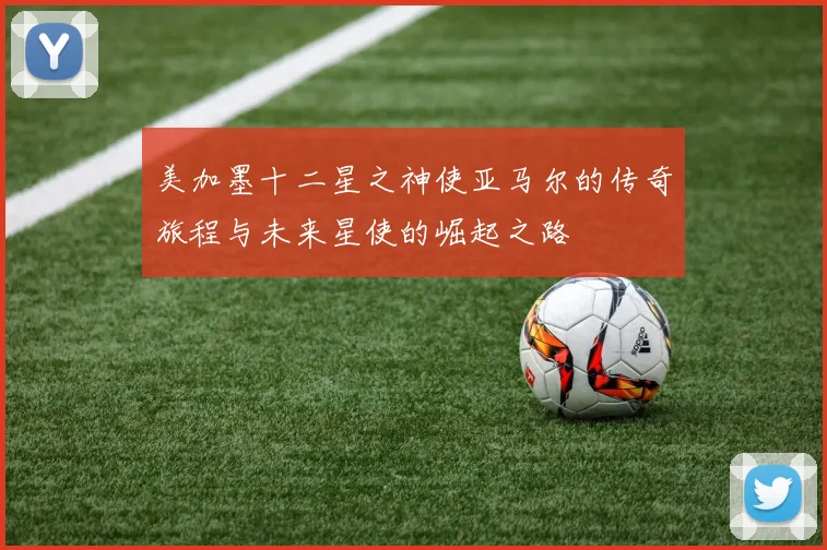 美加墨十二星之神使亚马尔的传奇旅程与未来星使的崛起之路