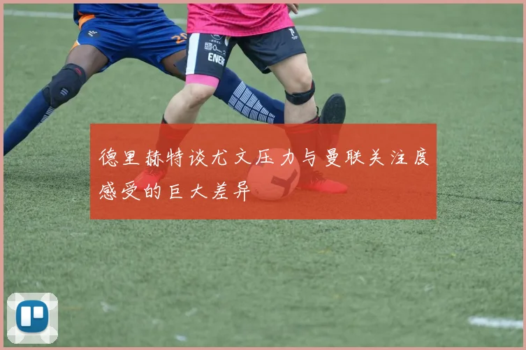 德里赫特谈尤文压力与曼联关注度感受的巨大差异