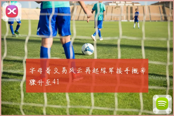 字母哥交易风云再起绿军接手概率骤升至41