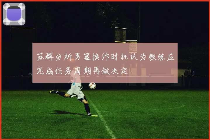 苏群分析男篮换帅时机认为教练应完成任务周期再做决定